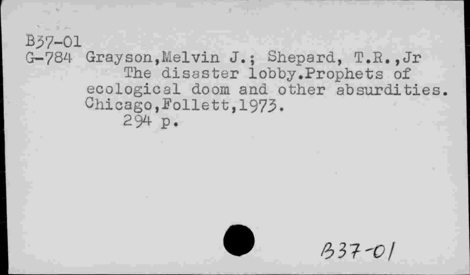 ﻿B37-01
G-784 Grayson,Melvin J.; Shepard, T.R.,Jr The disaster lobby.Prophets of ecological doom and other absurdities. Chicago,Follett,1973.
294 p.
2>3?'0l